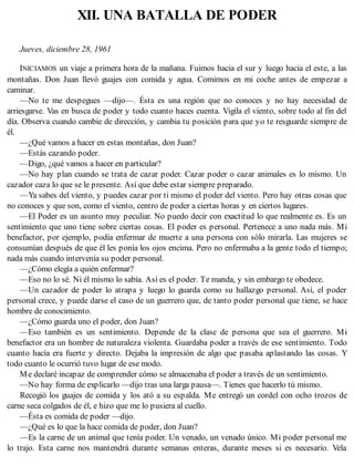 XII. UNA BATALLA DE PODER
Jueves, diciembre 28, 1961
INICIAMOS un viaje a primera hora de la mañana. Fuimos hacia el sur y luego hacia el este, a las
montañas. Don Juan llevó guajes con comida y agua. Comimos en mi coche antes de empezar a
caminar.
—No te me despegues —dijo—. Ésta es una región que no conoces y no hay necesidad de
arriesgarse. Vas en busca de poder y todo cuanto haces cuenta. Vigila el viento, sobre todo al fin del
día. Observa cuando cambie de dirección, y cambia tu posición para que yo te resguarde siempre de
él.
—¿Qué vamos a hacer en estas montañas, don Juan?
—Estás cazando poder.
—Digo, ¿qué vamos a hacer en particular?
—No hay plan cuando se trata de cazar poder. Cazar poder o cazar animales es lo mismo. Un
cazador caza lo que se le presente. Así que debe estar siempre preparado.
—Ya sabes del viento, y puedes cazar por ti mismo el poder del viento. Pero hay otras cosas que
no conoces y que son, como el viento, centro de poder a ciertas horas y en ciertos lugares.
—El Poder es un asunto muy peculiar. No puedo decir con exactitud lo que realmente es. Es un
sentimiento que uno tiene sobre ciertas cosas. El poder es personal. Pertenece a uno nada más. Mi
benefactor, por ejemplo, podía enfermar de muerte a una persona con sólo mirarla. Las mujeres se
consumían después de que él les ponía los ojos encima. Pero no enfermaba a la gente todo el tiempo;
nada más cuando intervenía su poder personal.
—¿Cómo elegía a quién enfermar?
—Eso no lo sé. Ni él mismo lo sabía. Así es el poder. Te manda, y sin embargo te obedece.
—Un cazador de poder lo atrapa y luego lo guarda como su hallazgo personal. Así, el poder
personal crece, y puede darse el caso de un guerrero que, de tanto poder personal que tiene, se hace
hombre de conocimiento.
—¿Cómo guarda uno el poder, don Juan?
—Eso también es un sentimiento. Depende de la clase de persona que sea el guerrero. Mi
benefactor era un hombre de naturaleza violenta. Guardaba poder a través de ese sentimiento. Todo
cuanto hacía era fuerte y directo. Dejaba la impresión de algo que pasaba aplastando las cosas. Y
todo cuanto le ocurrió tuvo lugar de ese modo.
Me declaré incapaz de comprender cómo se almacenaba el poder a través de un sentimiento.
—No hay forma de explicarlo —dijo tras una larga pausa—. Tienes que hacerlo tú mismo.
Recogió los guajes de comida y los ató a su espalda. Me entregó un cordel con ocho trozos de
carne seca colgados de él, e hizo que me lo pusiera al cuello.
—Ésta es comida de poder —dijo.
—¿Qué es lo que la hace comida de poder, don Juan?
—Es la carne de un animal que tenía poder. Un venado, un venado único. Mi poder personal me
lo trajo. Esta carne nos mantendrá durante semanas enteras, durante meses si es necesario. Vela
 