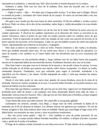 mascando por pedacitos, y máscala muy bien. Que el poder se hunda despacio en tu cuerpo.
Echamos a andar. Eran casi las once de la mañana. Don Juan me recordó una vez más el
procedimiento a seguir.
—Vigila el viento —dijo—. No dejes que te haga perder el paso. Y no dejes que te fatigue. Masca
tu comida de poder y escóndete del viento detrás de mi cuerpo. El viento no me hará daño a mí; nos
conocemos muy bien.
Me guió a una vereda que iba recta hacia las altas montañas. El día era nublado y estaba a punto
de llover. Pude ver cómo, de lo alto de las montañas, nubes bajas y niebla descendían a la zona donde
estábamos.
Caminamos en completo silencio hasta eso de las tres de la tarde. Masticar la carne seca era en
verdad vigorizante. Y observar los cambios repentinos en la dirección del viento se convirtió en un
asunto misterioso, hasta el punto de que todo mi cuerpo parecía sentir los cambios antes de que
ocurrieran. Tenía la impresión de poder sentir las oleadas de aire como una especie de presión en la
parte superior de mi pecho, en los bronquios. Cada vez que me hallaba a punto de sentir una racha de
viento, experimentaba una comezón en el pecho y la garganta.
Don Juan se detuvo un momento y miró en torno. Pareció orientarse y dio vuelta a la derecha.
Noté que también mascaba carne seca. Yo me sentía muy fresco y no tenía nada de cansancio. La
tarea de atender a los cambios en el viento había sido tan absorbente que no tuve conciencia del
tiempo.
Nos adentramos en una profunda cañada y luego subimos uno de sus lados hasta una pequeña
meseta en la empinada ladera de una montaña enorme. Estábamos bastante alto, casi en la cima.
Don Juan trepó a una gran roca en el extremo de la meseta y me ayudó a hacer lo mismo. La roca
estaba colocada en tal forma que parecía una cúpula sobre muros escarpados. Le dimos la vuelta,
caminando despacio. Finalmente, tuve que sentarme para seguir el recorrido, asiéndome a la
superficie con los talones y las manos. Estaba empapado de sudor y tenía que secarme las manos
repetidas veces.
Desde el otro lado, pude ver una cueva muy grande, de escasa hondura, cerca de la cima de la
montaña. Parecía un recinto esculpido en la roca. La erosión había formado, en la piedra arenisca, una
especie de balcón con dos columnas.
Don Juan dijo que íbamos a acampar allí, que ése era un sitio muy seguro por ser demasiado poco
profundo para cubil de leones o de cualquier otra fiera, demasiado abierto para nido de ratas, y
demasiado ventoso para los insectos. Rió y dijo que era un sitio ideal para el hombre, porque ninguna
otra criatura viviente podía soportarlo.
Trepó hacia allá como una cabra montés. Me maravilló su estupenda agilidad.
Lentamente me arrastré, sentado, roca abajo, y luego traté de subir corriendo la ladera de la
montaña con el fin de alcanzar la saliente. Los últimos metros me agotaron por completo. En son de
broma, pregunté a don Juan cuántos años tenía en realidad. Opiné que, para llegar al lugar como él lo
había hecho, era necesario ser muy joven y estar en perfectas condiciones.
—Soy tan joven como quiero —dijo él—. Esto también es cosa de poder personal. Si vas
juntando poder, tu cuerpo puede realizar hazañas increíbles. En cambio, si disipas el poder, te pones
viejo y gordo de la noche a la mañana.
El largo de la saliente estaba orientado en una línea este-oeste. El lado abierto de la configuración
 