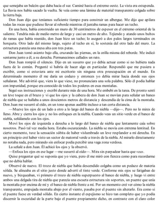 que semejaba un balcón que daba hacia el sur. Caminé hasta el extremo oeste. La vista era estupenda.
La lluvia nos había sacado la vuelta. Se veía como una lámina de material transparente colgada sobre
la tierra baja.
Don Juan dijo que teníamos suficiente tiempo para construir un albergue. Me dijo que apilara
todas las rocas que pudiese llevar al reborde mientras él juntaba ramas para hacer un techo.
En una hora, había construido un muro de 30 centímetros de espesor en el extremo oriental de la
saliente. Tendría más de medio metro de largo y casi un metro de alto. Tejiendo y atando unos bultos
de ramas que había reunido, don Juan hizo un techo; lo aseguró a dos palos largos terminados en
horqueta. Otro lado del mismo largo, sujeto al techo en sí, lo sostenía del otro lado del muro. La
estructura parecía una mesa alta con tres patas.
Don Juan tomó asiento bajo ella, cruzando las piernas, en la orilla misma del reborde. Me indicó
sentarme junto a él, a su derecha. Permanecimos callados un rato.
Don Juan rompió el silencio. Dijo en un susurro que yo debía actuar como si no hubiera nada
fuera de lo común. Pregunté si habría de hacer algo en particular. Respondió que me pusiera a
escribir, como si estuviera ante mi escritorio sin ninguna otra preocupación en el mundo. En
determinado momento él me daría un codazo y entonces yo debía mirar hacia donde sus ojos
señalaran. Me advirtió que, viera lo que viese, no pronunciara una sola palabra. Sólo él podía hablar
con impunidad, porque era conocido de todos los poderes en esas montañas.
Seguí sus instrucciones y escribí durante más de una hora. Me embebí en la tarea. De pronto sentí
un leve toque en el brazo y vi que los ojos y la cabeza de don Juan se movían para señalar un banco
de niebla que se hallaba a unos doscientos metros de distancia y descendía de la cima de la montaña.
Don Juan me susurró al oído, en un tono apenas audible incluso a tan corta distancia.
—Mueve los ojos de un lado a otro a lo largo del banco de niebla —dijo—. Pero no lo mires de
lleno. Abre y cierra los ojos y no los enfoques en la niebla. Cuando veas un sitio verde en el banco de
niebla, señálamelo con los ojos.
Moví los ojos de izquierda a derecha a lo largo del banco de niebla que lentamente caía sobre
nosotros. Pasó tal vez media hora. Estaba oscureciendo. La niebla se movía con extrema lentitud. En
cierto momento, tuve la sensación súbita de haber vislumbrado un leve resplandor a mi derecha. En
un principio creí haber visto un sector de matorral verde a través de la niebla. Al mirarlo directamente
no notaba nada, pero mirando sin enfocar podía percibir una vaga zona verdosa.
La señalé a don Juan. Él achicó los ojos y la observó.
—Enfoca los ojos en ese lugar —me susurró al oído—. Mira sin parpadear hasta que veas.
Quise preguntar qué se suponía que yo viera, pero él me miró con fiereza como para recordarme
que no debía hablar.
Observé de nuevo. El trozo de niebla que había descendido colgaba como un pedazo de materia
sólida. Se alineaba en el sitio justo donde advertí el tinte verde. Conforme mis ojos se fatigaban de
nuevo, y bizqueaban, vi primero el trozo de niebla superpuesto al banco de niebla, y luego vi entre
ambos una delgada tira de niebla que parecía una escueta estructura sin soportes, un puente que unía
la montaña por encima de mí y el banco de niebla frente a mí. Por un momento creí ver cómo la niebla
transparente, empujada montaña abajo por el viento, pasaba por el puente sin alterarlo. Era como si
el puente fuese en verdad sólido. En cierto instante el espejismo se hizo tan completo que yo podía
discernir la oscuridad de la parte bajo el puente propiamente dicho, en contraste con el claro color
 