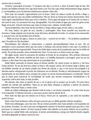 arenoso de su costado.
Atónito, contemplé el puente. Y entonces me alcé a su nivel, o bien el puente bajó al mío. De
pronto me hallaba mirando una viga recta frente a mí. Era una viga sólida inmensamente larga, angosta
y sin barandales, pero lo bastante amplia para caminar sobre ella.
Don Juan me sacudió vigorosamente por el brazo. Sentí mi cabeza oscilar de arriba a abajo y
luego noté que los ojos me ardían terriblemente. Me los froté en forma por entero inconsciente. Don
Juan siguió sacudiéndome hasta que volví a abrirlos. Virtió agua del guaje en el cuenco de su mano y
me roció la cara. La sensación fue muy desagradable. Tan fría estaba el agua que sentí las gotas como
llagas en la piel. Advertí entonces que tenía el cuerpo muy caliente. Estaba febril.
Apresuradamente, don Juan me dio de beber y luego salpicó agua en mis oídos y mi cuello.
Oí, muy fuerte, un grito de ave, extraño y prolongado. Don Juan escuchó con atención un
instante y luego empujó con el pie las rocas del muro, derribando el techo. Lo arrojó en los matorrales
y, una por una, tiró las piedras por el borde.
—Bebe un poco de agua y masca tu carne seca —susurró en mi oído—. No podemos quedarnos
aquí. Ese grito no fue de pájaro.
Descendimos del reborde y empezamos a caminar aproximadamente hacia el este. De un
momento a otro oscureció tanto que era como si hubiese una cortina frente a mis ojos. La niebla se
antojaba una barrera impenetrable. Nunca me había dado cuenta de lo paralizante que era la niebla de
noche. No podía concebir cómo caminaba don Juan. Yo me asía a su brazo como un ciego.
De algún modo, tenía la sensación de caminar al borde de un precipicio. Mis piernas rehusaron
seguir adelante. Mi razón confiaba en don Juan y se hallaba dispuesta a proseguir, pero no así mi
cuerpo, y don Juan tuvo que arrastrarme en la oscuridad total.
Debe haber conocido el terreno hasta el último detalle. En cierto punto se detuvo y me hizo
tomar asiento. Yo no me atrevía a soltar su brazo. Mi cuerpo sentía, sin el menor lugar a dudas, que
me hallaba sentado en un monte pelado con forma de cúpula, y que si me movía una pulgada a la
derecha caería, sobrepasado el punto de tolerancia, en un abismo. Estaba yo absolutamente seguro de
encontrarme en una ladera curva, porque mi cuerpo se movía inconscientemente a la derecha. Pensé
que lo hacía para conservar la verticalidad, de modo que intenté compensar inclinándome a la
izquierda, contra don Juan, lo más posible.
De repente, don Juan se apartó de mí, y sin el apoyo de su cuerpo caí al suelo. Al tocar tierra
recobré mi sentido del equilibrio. Yacía en un área llana. Empecé a explorar a tientas mi entorno
inmediato. Reconocí hojas y ramas secas.
Hubo un súbito relámpago que iluminó toda la zona, y un trueno tremendo. Vi a don Juan de pie
a mi izquierda. Vi árboles enormes y una cueva pocos metros detrás de él.
Don Juan me dijo que me metiera en el hoyo. Entré por él, reptando, y me senté de espaldas
contra la roca.
Sentí a don Juan inclinarse sobre mí para susurrar que yo debía guardar silencio completo.
Hubo tres relámpagos, uno tras otro. De un vistazo percibí a don Juan sentado a mi izquierda con
las piernas cruzadas. La cueva era una configuración cóncava lo bastante grande para que dos o tres
personas se sentaran dentro. El hoyo parecía haber sido labrado en la parte inferior de un peñasco.
Sentí que en verdad había sido perspicaz el entrar arrastrándome, porque de haberlo hecho erguido
me habría golpeado la cabeza contra la roca.
 