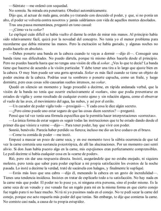 —Siéntate —me ordenó con sequedad.
No sonreía. Su mirada era penetrante. Obedecí automáticamente.
Dijo que, al actuar de mala gana, estaba yo tratando con descuido el poder, y que, si no ponía un
alto, el poder se volvería contra nosotros y jamás saldríamos con vida de aquellos montes desolados.
Tras una pausa momentánea, preguntó en tono casual:
—¿Cómo va tu soñar?
Le expliqué cuán difícil se había vuelto el darme la orden de mirar mis manos. Al principio había
sido relativamente fácil, quizá por la novedad del concepto. No tenía yo el menor problema para
recordarme que debía mirarme las manos. Pero la excitación se había gastado, y algunas noches no
podía hacerlo en absoluto.
—Debes ponerte una banda en la cabeza cuando te vayas a dormir —dijo él—. Conseguir una
banda tiene sus dificultades. No puedo dártela, porque tú mismo debes hacerla desde el principio.
Pero no puedes hacerla hasta que no tengas una visión de ella al soñar. ¿Ves lo que te decía? La banda
tiene que hacerse de acuerdo a la visión particular. Y debe tener una tira a lo largo que ajuste bien en
la cabeza. O muy bien puede ser una gorra apretada. Soñar es más fácil cuando se tiene un objeto de
poder encima de la cabeza. Podrías usar tu sombrero o ponerte capucha, como un fraile, y luego
dormirte, pero esas cosas sólo causarían sueños intensos, no soñar.
Quedó en silencio un momento y luego procedió a decirme, en rápida andanada verbal, que la
visión de la banda no tenía que ocurrir exclusivamente al «soñar», sino que podía presentarse en
estados de vigilia y como resultado de cualquier evento ajeno y sin relación alguna, como el observar
el vuelo de las aves, el movimiento del agua, las nubes, y así por el estilo.
—Un cazador de poder vigila todo —prosiguió—. Y cada cosa le dice algún secreto.
—¿Pero cómo puede uno estar seguro de que las cosas dicen secretos? —pregunté.
Pensé que tal vez tenía una fórmula específica que le permitía hacer interpretaciones «correctas».
—La única forma de estar seguro es seguir todas las instrucciones que te he estado dando desde el
primer día que viniste a verme —dijo—. Para tener poder, hay que vivir con poder.
Sonrió, benévolo. Parecía haber perdido su fiereza; incluso me dio un leve codazo en el brazo.
—Come tu comida de poder —me instó.
Empecé a mascar un poco de carne seca, y en ese momento tuve la súbita ocurrencia de que tal
vez la carne contenía una sustancia psicotrópica, de allí las alucinaciones. Por un momento casi sentí
alivio. Si don Juan había puesto algo en la carne, mis espejismos eran perfectamente comprensibles.
Le pedí decirme si había cualquier cosa en la «carne de poder».
Rió, pero sin dar una respuesta directa. Insistí, asegurándole que no estaba enojado, ni siquiera
molesto, pero tenía que saber para poder explicar a mi propia satisfacción los eventos de la noche
pasada. Lo insté a decirme la verdad, traté de sacársela con halagos, y finalmente le supliqué.
—Estás más loco que una cabra —dijo él, meneando la cabeza en un gesto de incredulidad—.
Tienes una tendencia insidiosa. Insistes en tratar de explicarlo todo a tu satisfacción. No hay nada en
la carne más que poder. El poder no lo puse yo, ni ninguna otra persona, sino el poder mismo. Es la
carne seca de un venado y ese venado fue un regalo para mí en la misma forma en que cierto conejo
fue regalo para ti no hace mucho. Ni tú ni yo pusimos nada en el conejo. No te pedí secar la carne del
conejo, porque ese acto requería más poder del que tenías. Sin embargo, te dije que comieras la carne.
No comiste casi nada, a causa de tu propia estupidez.
 