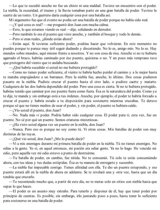 —Lo que te sucedió anoche no fue un chiste ni una maldad. Tuviste un encuentro con el poder.
La niebla, la oscuridad, el trueno y la lluvia tomaban parte en una gran batalla de poder. Tuviste la
suerte de un tonto. Un guerrero daría cualquier cosa por una batalla así.
Mi argumento fue que el evento no podía ser una batalla de poder porque no había sido real.
—¿Y qué cosa es real? —me preguntó don Juan con mucha calma.
—Esto, lo que estamos viendo es real —dije, señalando en derredor.
—Pero también lo era el puente que viste anoche, y también el bosque y todo lo demás.
—Pero si eran reales, ¿dónde están ahora?
—Están aquí. Si tuvieras suficiente poder, podrías hacer que volvieran. En este momento no
puedes porque te parece muy útil seguir dudando y discutiendo. No lo es, amigo mío. No lo es. Hay
mundos sobre mundos, aquí mismo frente a nosotros. Y no son cosa de risa. Anoche si no te hubiera
agarrado el brazo, habrías caminado por ése puente, quisieras o no. Y un poco más temprano tuve
que protegerte del viento que te andaba buscando.
—¿Qué habría sucedido si usted no me hubiera protegido?
—Como no tienes poder suficiente, el viento te habría hecho perder el camino y a lo mejor hasta
te mataba empujándote a un barranco. Pero la niebla fue, anoche, lo último. Dos cosas pudieron
pasarte en la niebla. Pudiste cruzar el puente hasta el otro lado, o pudiste caerte y matarte.
Cualquiera de las dos habría dependido del poder. Pero una cosa es cierta. Si no te hubiera protegido,
habrías tenido que caminar por ese puente fuera como fuera. Ésa es la naturaleza del poder. Como ya
te dije, te manda y sin embargo está a tus órdenes. Anoche, por ejemplo, el poder te habría forzado a
cruzar el puente y habría estado a tu disposición para sostenerte mientras cruzabas. Te detuve
porque sé que no tienes medios de usar el poder, y sin poder, el puente se hubiera caído.
—¿Vio usted el puente, don Juan?
—No. Nada más vi poder. Podría haber sido cualquier cosa. El poder para ti, esta vez, fue un
puente. No sé por qué un puente. Somos criaturas misteriosas.
—¿Ha visto usted alguna vez un puente en la niebla, don Juan?
—Nunca. Pero eso es porque no soy como tú. Vi otras cosas. Mis batallas de poder son muy
distintas de las tuyas.
—¿Qué vio usted, don Juan? ¿Me lo puede decir?
—Vi a mis enemigos durante mi primera batalla de poder en la niebla. Tú no tienes enemigos. No
odias a la gente. Yo sí, en aquel entonces, mi pasión era odiar gente. Ya no lo hago. He vencido mi
odio, pero aquella vez mi odio estuvo a punto de destruirme.
—Tu batalla de poder, en cambio, fue nítida. No te consumió. Tú solo te estás consumiendo
ahora, con tus ideas y tus dudas estúpidas. Ésa es tu manera de entregarte y sucumbir.
—La niebla fue impecable contigo. Tienes afinidad con ella. Te dio un puente estupendo, y ese
puente estará allí en la niebla de ahora en adelante. Se te revelará una y otra vez, hasta que un día
tendrás que cruzarlo.
—Te recomiendo mucho que, a partir de este día, no te metas solo en sitios con niebla hasta que
sepas lo que haces.
—El poder es un asunto muy extraño. Para tenerlo y disponer de él, hay que tener poder por
principio de cuentas. Es posible, sin embargo, irlo juntando poco a poco, hasta tener lo suficiente
para sostenerse en una batalla de poder.
 