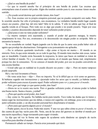 —¿Qué es una batalla de poder?
—Lo que te ocurrió anoche fue el principio de una batalla de poder. Las escenas que
contemplaste eran el asiento del poder. Algún día tendrán sentido para ti; esas escenas tienen mucho
sentido.
—¿No puede usted decirme qué sentido tienen, don Juan?
—No. Esas escenas son tu propia conquista personal, que no puedes compartir con nadie. Pero
lo ocurrido anoche fue sólo el principio, una escaramuza. La verdadera batalla tendrá lugar cuando
cruces ese puente. ¿Qué hay del otro lado? Sólo tú lo sabrás. Y sólo tú sabrás qué hay al final de
aquella vereda en el bosque. Pero todo eso es algo que puede o no puede pasarte. Viajar por esas
veredas y puentes desconocidos depende de tener suficiente poder propio.
—¿Qué pasa si uno no tiene poder suficiente?
—La muerte siempre está esperando, y cuando el poder del guerrero mengua, la muerte
simplemente lo toca. Por eso, aventurarse a lo desconocido sin ningún poder es estúpido. Sólo se
encuentra la muerte.
Yo no escuchaba en verdad. Seguía jugando con la idea de que la carne seca podía haber sido el
agente que produjo las alucinaciones. Entregarme a ese pensamiento me aplacaba.
—No te esfuerces queriendo resolverlo —dijo como si leyera mi mente—. El mundo es un
misterio. Esto, lo que estás mirando, no es todo lo que hay. El mundo tiene muchas más cosas, tantas
que es inacabable. Cuando estás buscando la respuesta, lo único que haces en realidad es tratar de
volver familiar el mundo. Tú y yo estamos aquí mismo, en el mundo que llamas real, simplemente
porque los dos lo conocemos. Tú no conoces el mundo del poder, por eso no puedes convertirlo en
una escena familiar.
—Usted sabe que en realidad no le puedo discutir ese punto —dije—. Pero mi mente tampoco
puede aceptarlo.
Rió y me tocó levemente el brazo.
—De veras estás loco —dijo—. Pero no importa. Yo sé lo difícil que es vivir como un guerrero.
Si hubieras seguido mis instrucciones y ejecutado todos los actos que te enseñé, ya habrías tenido
poder suficiente para cruzar el puente aquel. Poder suficiente para ver y para parar el mundo.
—Pero ¿por qué tengo yo que querer poder, don Juan?
—Ahora no se te ocurre una razón. Pero si guardas suficiente poder, el mismo poder te hallará
una buena razón. Suena a locura, ¿verdad?
—¿Para qué quería usted poder, don Juan?
—Soy como tú. No quería. No hallaba razón para tenerlo. Tuve todas las dudas que tú tienes y
nunca seguí las instrucciones que me daban, o nunca creí seguirlas; sin embargo, pese a mi estupidez,
junté suficiente poder, y un día mi poder personal hizo desplomarse el mundo.
—¿Pero para qué querría alguien parar el mundo?
—Nadie quiere, ésa es la cosa. Nada más ocurre. Y una vez que sabes cómo es parar el mundo, te
das cuenta de que hay razón para ello. Verás, una de las artes del guerrero es derribar el mundo por
una razón específica y luego restaurarlo para seguir viviendo.
Le dije que tal vez la forma más segura de ayudarme sería dándome un ejemplo de razón
específica para derribar el mundo.
Permaneció callado un tiempo. Parecía estar pensando qué decir.
 