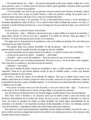 —No puedo decirte eso —dijo—. Se necesita demasiado poder para saberlo. Algún día vivirás
como guerrero, pese a ti mismo; para tal entonces habrás quizá guardado suficiente poder personal
para responder tú mismo esa pregunta.
—Te he enseñado casi todo lo que un guerrero necesita conocer para lanzarse al mundo a juntar
poder por sí solo. Pero sé que no puedes hacerlo y debo ser paciente contigo. Sé de plano que se
necesita luchar toda una vida para estar a solas en el mundo del poder.
Don Juan miró el cielo y las montañas. El sol ya descendía hacia el oeste y en las montañas se
formaban rápidamente nubes de lluvia. Yo no sabía la hora; había olvidado dar cuerda a mi reloj. Le
pregunté si podía decirme qué hora era, y tuvo tal ataque de risa que rodó de la laja y fue a parar en el
matorral.
Se puso de pie y estiró los brazos, bostezando.
—Es temprano —dijo—. Debemos esperar hasta que se junte niebla en la cima de la montaña, y
luego debes pararte tú solo en esta laja y agradecer a la niebla sus favores. Deja que llegue y te
envuelva. Yo estaré cerca para prestar ayuda, si es necesario.
Por algún motivo, la perspectiva de quedarme a solas en la niebla me aterraba. Me sentí idiota por
reaccionar de ese modo irracional.
—No puedes dejar estos montes desolados sin dar las gracias —dijo él con tono firme—. Un
guerrero jamás vuelve la espalda al poder sin pagar los favores recibidos.
Se acostó bocarriba con las manos detrás de la cabeza y se cubrió el rostro con el sombrero.
—¿Cómo he de esperar la niebla? —pregunté—. ¿Qué hago?
—¡Escribe! —dijo a través del sombrero—. Pero no cierres los ojos ni le des la espalda.
Traté de escribir, pero no podía concentrarme. Me puse en pie y fui de un lado a otro, inquieto.
Don Juan alzó su sombrero y me miró con aire de molestia.
—¡Siéntate! —me ordenó.
Dijo que la batalla de poder todavía no terminaba, y que yo debía enseñar a mi espíritu a ser
impasible. Nada de lo que hiciera debería revelar lo que en realidad sentía, a menos que deseara
quedarme atrapado en esos montes.
Se sentó y movió las manos en un ademán de urgencia. Dijo que yo debía actuar como si no
hubiese nada fuera de lo común, porque los sitios de poder, como ése en el que estábamos, tenían la
propiedad de absorber a quien se hallaba inquieto. Y en tal forma uno podía desarrollar lazos extraños
y dañinos con un lugar.
—Esos lazos lo anclan a uno a un sitio de poder, a veces por toda la vida —dijo—. Y éste no es
el sitio para ti. No lo hallaste por ti mismo. Conque fájate y no pierdas los calzones.
Sus advertencias me hicieron efecto de fórmula mágica. Escribí durante horas sin interrupción.
Don Juan volvió a dormirse y no despertó hasta que la niebla estaba a unos cien metros de
distancia, descendiendo de la cumbre del monte. Se puso en pie y examinó el derredor. Lo miré en
torno sin volver la espalda. La niebla ya había invadido, las tierras bajas, descendiendo de las
montañas a mi derecha. A mi izquierda el paisaje estaba despejado; el viento, sin embargo, parecía
venir de la derecha, y empujaba la niebla a las tierras bajas como para rodearnos.
Don Juan me susurró que permaneciera impasible, parado donde me hallaba, sin cerrar los ojos, y
que no debía moverme a ningún lado mientras la niebla no me rodeara por entero; sólo entonces sería
posible iniciar nuestro descenso.
 