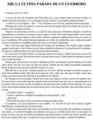 XIII. LA ÚLTIMA PARADA DE UN GUERRERO
Domingo, enero 28, 1962
A eso de las diez de la mañana don Juan entró en su casa. Había salido al romper el alba. Lo
saludé. Chasqueó la lengua y, en son de guasa, me dio la mano y me saludó ceremoniosamente.
—Vamos a ir a un viajecito —dijo—. Vas a llevarnos a un sitio muy especial en busca de poder.
Desplegó dos redes portadoras y puso en cada una dos guajes llenos de comida, las ató con un
mecate y me entregó una de ellas.
Viajamos sin prisa hacia el norte y, al cabo de unos seiscientos kilómetros dejamos la carretera
panamericana y tomamos un camino de grava hacia el oeste. Mi coche parecía haber sido el único
vehículo en la carretera durante varias horas. Mientras seguíamos adelante advertí que no podía ver
por el parabrisas. Me esforcé desesperadamente por mirar los alrededores, pero estaba demasiado
oscuro y el parabrisas se hallaba cubierto de polvo y de insectos aplastados.
Dije a don Juan que debía detenerme para limpiar mi parabrisas. Me ordenó seguir adelante
aunque tuviera que ir a dos kilómetros por hora, sacando la cabeza por la ventanilla para ver adelante.
Dijo que no podíamos detenernos hasta alcanzar nuestro destino.
En cierto sitio me indicó doblar a la derecha. Estaba tan oscuro y había tanto polvo que ni los
faros eran mucha ayuda. Me salí del camino con gran nerviosismo. Tenía miedo de atascarme, pero la
tierra estaba apretada.
Manejé unos cien metros a la menor velocidad posible, sosteniendo la puerta abierta para mirar
hacia afuera. Por fin, don Juan me dijo que parara. Añadió que me había estacionado justamente
detrás de una roca enorme que ocultaría mi coche a la vista.
Bajé del auto y me puse a caminar, guiado por los faros. Quería examinar el entorno porque no
tenía idea de dónde estaba. Pero don Juan apagó las luces. Dijo muy alto que no había tiempo que
perder, que cerrara mi coche para que nos pusiéramos en marcha.
Me entregó mi red con guajes. Estaba tan oscuro que tropecé y estuve a punto de dejarlas caer.
En tono firme y suave, don Juan me ordenó tomar asiento hasta que mis ojos se acostumbraran a la
oscuridad. Pero mis ojos no eran el problema. Ya fuera del coche, podía ver bastante bien. Lo malo
era un nerviosismo peculiar que me hacía actuar como si estuviese distraído. Veía todo nada más por
encima.
—¿A dónde vamos? —pregunté.
—Vamos a caminar en completa oscuridad a un sitio especial —dijo.
—¿Para qué?
—Para saber de cierto si eres o no capaz de seguir cazando poder.
Le pregunté si lo que proponía era una prueba y si, en caso de que no la pasara, seguiría
hablándome y diciéndome de su conocimiento.
Escuchó sin interrumpir. Dijo que lo que hacíamos no era una prueba, que estábamos esperando
una señal, y si la señal no llegaba, la conclusión sería que yo no había tenido éxito en mi cacería de
poder, en cuyo caso me vería libre de cualquier imposición futura y podría ser todo lo estúpido que
me viniese en gana. Dijo que, sin importar lo que pasara, él era mi amigo y siempre me hablaría.
 