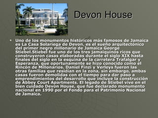 Devon House Uno de los monumentos históricos más famosos de Jamaica es La Casa Solariega de Devon, es el sueño arquitectónico del primer negro millonario de Jamaica George Stiebel.Stiebel fue uno de los tres jamaiquinos ricos que construyeron casas elaboradas durante el siglo XIX hasta finales del siglo en la esquina de la carretera Trafalgar y Esperanza, que oportunamente se hizo conocido como el Rincón de Millonarios. Daniel Finzi y Verleys fueron las otras familias que residían en la zona, sin embargo, ambas casas fueron demolidas con el tiempo para dar paso a emprendimientos del desarrollo que incluye la construcción de Abbey Court Apartments. El legado de Stiebel vive en el bien cuidado Devon House, que fue declarado monumento nacional en 1990 por el Fondo para el Patrimonio Nacional de Jamaica. 