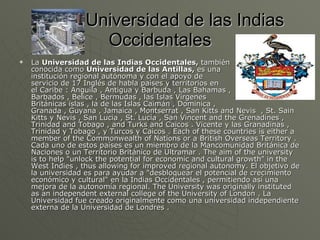 Universidad de las Indias Occidentales La  Universidad de las Indias Occidentales,  también  conocida como  Universidad de las Antillas,  es una  institución regional autónoma y con el apoyo de  servicio de 17 Inglés de habla países y territorios en  el Caribe : Anguila , Antigua y Barbuda , Las Bahamas ,  Barbados , Belice , Bermudas , las Islas Vírgenes  Británicas islas , la de las Islas Caimán , Dominica ,  Granada , Guyana , Jamaica , Montserrat , San Kitts and Nevis  , St. Sain  Kitts y Nevis , San Lucia , St. Lucía , San Vincent and the Grenadines , Trinidad and Tobago , and Turks and Caicos . Vicente y las Granadinas , Trinidad y Tobago , y Turcos y Caicos . Each of these countries is either a member of the Commonwealth of Nations or a British Overseas Territory . Cada uno de estos países es un miembro de la Mancomunidad Británica de Naciones o un Territorio Británico de Ultramar . The aim of the university is to help "unlock the potential for economic and cultural growth" in the West Indies , thus allowing for improved regional autonomy. El objetivo de la universidad es para ayudar a "desbloquear el potencial de crecimiento económico y cultural" en la Indias Occidentales , permitiendo así una mejora de la autonomía regional. The University was originally instituted as an independent external college of the University of London . La Universidad fue creado originalmente como una universidad independiente externa de la Universidad de Londres .  