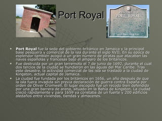 Port Royal Port Royal  fue la sede del gobierno británico en Jamaica y la principal base pesquera y comercial de la isla durante el siglo XVII. En su época de esplendor también acogió a un gran número de piratas que atacaban las naves españolas y francesas bajo el amparo de los británicos. Fue destruida por un gran terremoto el 7 de junio de 1692, durante el cual dos tercios de la ciudad se hundieron en las aguas del Mar Caribe. Tras este desastre, la actividad comercial de las isla se trasladó a la ciudad de Kingston, actual capital de Jamaica. La ciudad fue fundada por los británicos en 1656, un año después de que la isla fuera invadida sin previa declaración de guerra contra España por orden de Oliver Cromwell. El lugar escogido fue un recodo bien defendido por una gran barrera de arena, situado en la Bahía de Kingston. La ciudad creció rápidamente y para 1659 ya constaba de un fuerte y 200 edificios aledaños entre viviendas, tiendas y almacenes.  