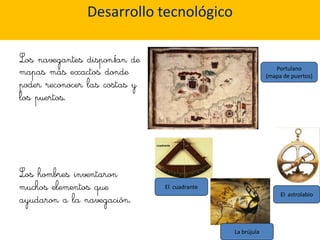 Desarrollo tecnológico

Los navegantes disponían de
mapas más exactos donde                                       Portulano
                                                           (mapa de puertos)
poder reconocer las costas y
los puertos.




Los hombres inventaron
muchos elementos que           El cuadrante

ayudaron a la navegación.
                                                                El astrolabio




                                              La brújula
 
