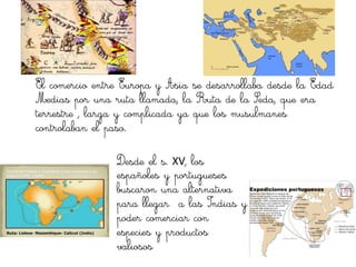 El comercio entre Europa y Asia se desarrollaba desde la Edad
Medias por una ruta llamada, la Ruta de la Seda, que era
terrestre , larga y complicada ya que los musulmanes
controlaban el paso.

                Desde el s. XV, los
                españoles y portugueses
                buscaron una alternativa
                para llegar a las Indias y
                poder comerciar con
                especies y productos
                valiosos
 