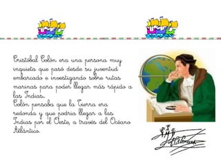 Cristóbal Colón era una persona muy
inquieta que pasó desde su juventud
embarcado e investigando sobre rutas
marinas para poder llegar más rápido a
las Indias.
Colón pensaba que la Tierra era
redonda y que podria llegar a las
Indias por el Oeste, a través del Océano
Atlántico.
 