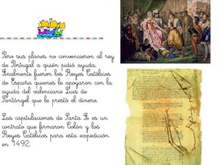 Pero sus planes no convencieron al rey
de Portugal a quién pidió ayuda.
Finalmente fueron los Reyes Católicos
de España quienes le apoyaron con la
ayuda del valenciano Luis de
Santángel que le prestó el dinero.

Las capitulaciones de Santa Fe es un
contrato que firmaron Colón y los
Reyes Católicos para esta expedición
en 1492.
 