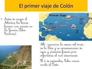 El primer viaje de Colón

• Antes de cruzar el
  Atlántico, los barcos
  hicieron una parada en
  La Gomera (Islas
  Canarias).


                           Alli repararon la averia del timón
                           de la Pinta y se aprovisionaron de
                           agua y productos frescos para
                           enfrentarse al mar desconocido.
                           El 6 de septiembre,, Colón marcó
                           rumbo al Oeste
 