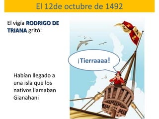 El 12de octubre de 1492
El vigía RODRIGO DE
TRIANA gritó:



                      ¡Tierraaaa!

  Habían llegado a
  una isla que los
  nativos llamaban
  Gianahani
 
