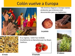 Colón vuelve a Europa
                                      •De América llegaron a Europa nuevos
                                      productos que entonces eran
                                      desconocidos para sus habitantes:




                                                           El chocolate

                                      La patata


           A su regreso, Colón fue recibido
           triunfalmente en Barcelona por los Reyes
           Católicos.




                                                          El tabaco
El maíz                   El tomate
 