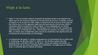 Viaje a la luna
 Apolo 11 fue una misión espacial tripulada de Estados Unidos cuyo objetivo fue
lograr que un ser humano caminara en la superficie de la Luna. La misión se envió
al espacio el 16 de julio de 1969, llegó a la superficie de la Luna el 20 de julio de
ese mismo año y al día siguiente logró que dos astronautas (Armstrong y Aldrin)
caminaran sobre la superficie lunar. El Apolo 11 fue impulsado por un cohete
Saturno V desde la plataforma LC 39A y lanzado a las 13:32 UTC del complejo de
cabo Kennedy, en Florida (EE. UU.). Oficialmente se conoció a la misión como AS-
506. La misión está considerada como uno de los momentos más significativos de
la historia de la Humanidad y la Tecnología.
 La tripulación del Apolo 11 estaba compuesta por el comandante de la misión Neil
A. Armstrong, de 38 años; Edwin E. Aldrin Jr., de 39 años y piloto del LEM,
apodado Buzz; y Michael Collins, de 38 años y piloto del módulo de mando. La
denominación de las naves, privilegio del comandante, fue Eagle para el módulo
lunar y Columbia para el módulo de mando.
 
