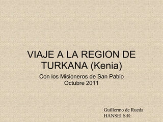 VIAJE A LA REGION DE
   TURKANA (Kenia)
  Con los Misioneros de San Pablo
           Octubre 2011



                         Guillermo de Rueda
                         HANSEI S:R:
 