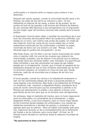 uniformados y ni siquiera tenía un espacio para conducir a los
detenidos.
Después del martes pasado, cuando la comunidad decidió sacar a los
Policías, las calles de ese barrio se volvieron a abrir. Ya hay
habitantes en algunas de las casas, a pesar de las grietas, de los
puntos de fusil en las paredes y del anuncio del Ministro de Defensa
de que volverán 800 efectivos a ese corregimiento con el argumento
de que ningún lugar del territorio nacional está vedado para la fuerza
pública.
El Espectador recorrió estas calles, y también los escombros de lo que
eran las trincheras del Escuadrón Móvil de Carabineros (EMCAR), que
estaba en un cerro, cien metros más arriba del pueblo. En medio de
ese matorral, entre las ruinas de los muros caídos hay un túnel
subterráneo construido por los uniformados y también un papel,
manchado de barro con una oración a la vida: “Mango, Cauca.
Morando bajo la sombra del omnipotente”, se lee.
Alba Ruby Erazo, con 45 años y con las manos endurecidas de raspar
coca y cosechar café, fue una de las mujeres que rodearon los
improvisados cuarteles, que les dijeron a los policías que se salieran,
que desde hacía dos semanas habían visto merodear a la guerrilla por
estas montañas y que dos camionetas con pipas de gas habían
pasado por el corregimiento. Cuenta, que el miedo se apoderó de los
pobladores después de que el cese unilateral (decretado por las Farc
en diciembre pasado), se rompiera en mayo de este año. Desde
entonces, cada día se anunciaba que el ataque de las Farc era
inminente.
El lunes pasado, cuando los vecinos a la subestación empezaron a
salir con las colchonetas debajo del brazo y buscando posada en
casas lejanas a las trincheras, Alba Ruby y los habitantes de El Mango
no resistieron más. Llamaron a Dagoberto Muñoz, presidente de la
junta de acción comunal para que los acompañara a pedirles a los
Policías que abandonaran el pueblo y que salieran a buscar a los
guerrilleros de las Farc para que no se tomaran este corregimiento.
Sin embargo, llegó el mediodía del martes, pero no hubo negociación
entre la comunidad y el comandante de la subestación, y según
Dagoberto Muñoz, a esa hora empezó a salir un humo negro detrás
de las trincheras donde estaban los uniformados y fue cuando los
habitantes procedieron a derribar las garitas y a presionar a los
agentes para que se salieran. “Ellos ya habían acomodado todo para
irse. Esperaron durante un día el acompañamiento de la Defensoría
del Pueblo y de los militares, pero nunca llegó”. Al final, los 35
Policías fueron llevados en camiones hasta la cabecera municipal de
Argelia.
“No queremos la bota criminal”
 