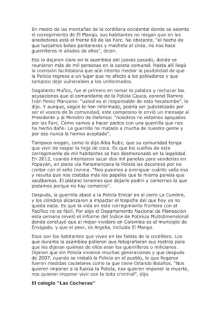 En medio de las montañas de la cordillera occidental donde se asienta
el corregimiento de El Mango, sus habitantes no niegan que en los
alrededores está el frente 60 de las Farc. No obstante, “el hecho de
que luzcamos botas pantaneras y machete al cinto, no nos hace
guerrilleros ni aliados de ellos”, dicen.
Eso lo dejaron claro en la asamblea del jueves pasado, donde se
reunieron más de mil personas en la caseta comunal. Hasta allí llegó
la comisión facilitadora que aún intenta mediar la posibilidad de que
la Policía regrese a un lugar que no afecte a los pobladores y que
tampoco deje vulnerables a los uniformados.
Dagoberto Muñoz, fue el primero en tomar la palabra y rechazar las
acusaciones que el comandante de la Policía Cauca, coronel Ramiro
Iván Perez Manzano: “usted es el responsable de esta hecatombe”, le
dijo. Y aunque, según le han informado, podría ser judicializado por
ser el vocero de la comunidad, este campesino le envió un mensaje al
Presidente y al Ministro de Defensa: “nosotros no estamos apoyados
por las Farc. Cómo vamos a hacer pactos con una guerrilla que nos
ha hecho daño. La guerrilla ha matado a mucha de nuestra gente y
por eso nunca la hemos aceptado”.
Tampoco niegan, como lo dijo Alba Ruby, que su comunidad tenga
que vivir de raspar la hoja de coca. Es que los sueños de este
corregimiento de mil habitantes se han desmoronado en la legalidad.
En 2012, cuando intentaron sacar dos mil panelas para venderlas en
Popayán, en plena vía Panamericana la Policía las decomisó por no
contar con el sello Invima. “Nos pusimos a averiguar cuánto valía eso
y resulta que nos costaba más los papeles que la misma panela que
sacábamos. El plátano tenemos que dejarlo podrir y comernos lo que
podamos porque no hay comercio”.
Después, la guerrilla atacó a la Policía Emcar en el cerro La Cumbre,
y los cilindros alcanzaron a impactar el trapiche del que hoy ya no
queda nada. Es que la vida en este corregimiento frontera con el
Pacífico no es fácil. Por algo el Departamento Nacional de Planeación
esta semana reveló el informe del Índice de Pobreza Multidimensional
donde concluyó que el mejor vividero en Colombia es el municipio de
Envigado, y que el peor, es Argelia, incluido El Mango.
Esos son los habitantes que viven en las faldas de la cordillera. Los
que durante la asamblea pidieron que fotografiaran sus rostros para
que les dijeran quiénes de ellos eran los guerrilleros o milicianos.
Dijeron que sin Policía vivieron muchas generaciones y que después
de 2007, cuando se instaló la Policía en el pueblo, lo que llegaron
fueron medidas cautelares como la que tiene Orlando Bolaños. “Nos
quieren imponer a la fuerza la Policía, nos quieren imponer la muerte,
nos quieren imponer vivir con la bota criminal”, dijo.
El colegio “Las Cocheras”
 