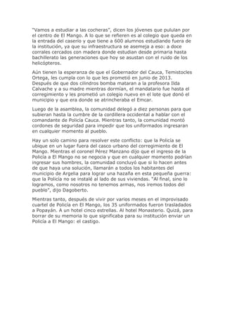 “Vamos a estudiar a las cocheras”, dicen los jóvenes que pululan por
el centro de El Mango. A lo que se refieren es al colegio que queda en
la entrada del caserío y que tiene a 600 alumnos estudiando fuera de
la institución, ya que su infraestructura se asemeja a eso: a doce
corrales cercados con madera donde estudian desde primaria hasta
bachillerato las generaciones que hoy se asustan con el ruido de los
helicópteros.
Aún tienen la esperanza de que el Gobernador del Cauca, Temistocles
Ortega, les cumpla con lo que les prometió en junio de 2013.
Después de que dos cilindros bomba mataran a la profesora Ilda
Calvache y a su madre mientras dormían, el mandatario fue hasta el
corregimiento y les prometió un colegio nuevo en el lote que donó el
municipio y que era donde se atrincheraba el Emcar.
Luego de la asamblea, la comunidad delegó a diez personas para que
subieran hasta la cumbre de la cordillera occidental a hablar con el
comandante de Policía Cauca. Mientras tanto, la comunidad montó
cordones de seguridad para impedir que los uniformados ingresaran
en cualquier momento al pueblo.
Hay un solo camino para resolver este conflicto: que la Policía se
ubique en un lugar fuera del casco urbano del corregimiento de El
Mango. Mientras el coronel Pérez Manzano dijo que el ingreso de la
Policía a El Mango no se negocia y que en cualquier momento podrían
ingresar sus hombres, la comunidad concluyó que si lo hacen antes
de que haya una solución, llamarán a todos los habitantes del
municipio de Argelia para lograr una hazaña en esta pequeña guerra:
que la Policía no se instalé al lado de sus viviendas. “Al final, sino lo
logramos, como nosotros no tenemos armas, nos iremos todos del
pueblo”, dijo Dagoberto.
Mientras tanto, después de vivir por varios meses en el improvisado
cuartel de Policía en El Mango, los 35 uniformados fueron trasladados
a Popayán. A un hotel cinco estrellas. Al hotel Monasterio. Quizá, para
borrar de su memoria lo que significaba para su institución enviar un
Policía a El Mango: el castigo.
 