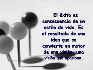 El éxito es consecuencia de un estilo de vida. Es el resultado de una idea que se convierte en motor de una visión, una  visión que apasiona. 