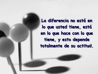 La diferencia no está en lo que usted tiene, está en lo que hace con lo que tiene, y esto depende totalmente de su actitud.   