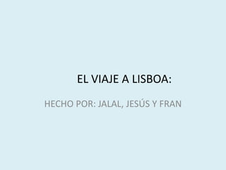 EL VIAJE A LISBOA:
HECHO POR: JALAL, JESÚS Y FRAN
 