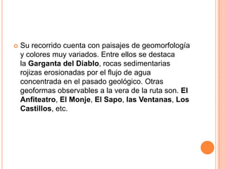    Su recorrido cuenta con paisajes de geomorfología
    y colores muy variados. Entre ellos se destaca
    la Garganta del Diablo, rocas sedimentarias
    rojizas erosionadas por el flujo de agua
    concentrada en el pasado geológico. Otras
    geoformas observables a la vera de la ruta son. El
    Anfiteatro, El Monje, El Sapo, las Ventanas, Los
    Castillos, etc.
 