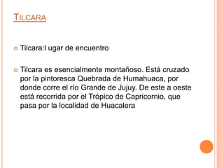 TILCARA


   Tilcara:l ugar de encuentro

   Tilcara es esencialmente montañoso. Está cruzado
    por la pintoresca Quebrada de Humahuaca, por
    donde corre el río Grande de Jujuy. De este a oeste
    está recorrida por el Trópico de Capricornio, que
    pasa por la localidad de Huacalera
 