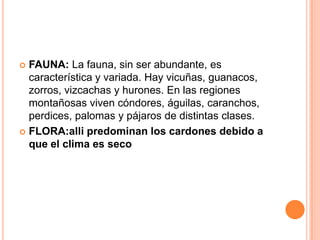  FAUNA: La fauna, sin ser abundante, es
  característica y variada. Hay vicuñas, guanacos,
  zorros, vizcachas y hurones. En las regiones
  montañosas viven cóndores, águilas, caranchos,
  perdices, palomas y pájaros de distintas clases.
 FLORA:alli predominan los cardones debido a
  que el clima es seco
 