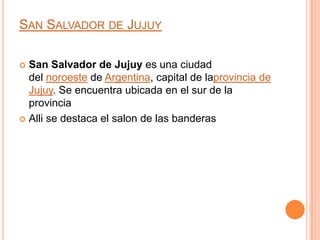 SAN SALVADOR DE JUJUY

 San Salvador de Jujuy es una ciudad
  del noroeste de Argentina, capital de laprovincia de
  Jujuy. Se encuentra ubicada en el sur de la
  provincia
 Alli se destaca el salon de las banderas
 