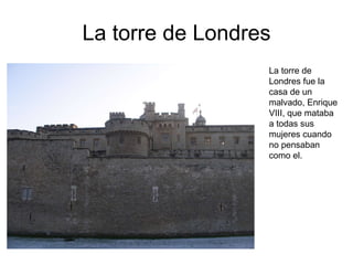 La torre de Londres La torre de Londres fue la casa de un malvado, Enrique VIII, que mataba a todas sus mujeres cuando no pensaban como el. 