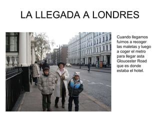 LA LLEGADA A LONDRES Cuando llegamos fuimos a recoger las maletas y luego a coger el metro para llegar asta Gloucester Road que es donde estaba el hotel. 