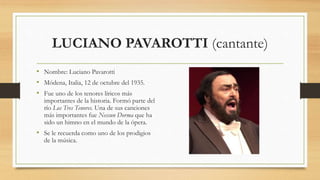 LUCIANO PAVAROTTI (cantante)
• Nombre: Luciano Pavarotti
• Módena, Italia, 12 de octubre del 1935.
• Fue uno de los tenores líricos más
importantes de la historia. Formó parte del
río Los Tres Tenores. Una de sus canciones
más importantes fue Nessun Dorma que ha
sido un himno en el mundo de la ópera.
• Se le recuerda como uno de los prodigios
de la música.
 