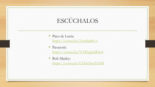 ESCÚCHALOS
• Paco de Lucía:
https://youtu.be/2oyhlad64-s
• Pavarotti:
https://youtu.be/VATmgtmR5o4
• Bob Marley:
https://youtu.be/CHekNnySAfM
 