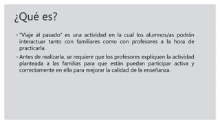 ¿Qué es?
◦ “Viaje al pasado” es una actividad en la cual los alumnos/as podrán
interactuar tanto con familiares como con profesores a la hora de
practicarla.
◦ Antes de realizarla, se requiere que los profesores expliquen la actividad
planteada a las familias para que están puedan participar activa y
correctamente en ella para mejorar la calidad de la enseñanza.
 