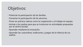 Objetivos:
◦ Potenciar la participación de las familias.
◦ Fomentar la participación de los alumnos.
◦ Poner en práctica valoras como la cooperación y el trabajo en equipo.
◦ Animar a los padres para que se involucren en actividades propuestas
por el centro escolar.
◦ Aprender mediante la innovación.
◦ Aprender las costumbres, tradiciones y juegos de la infancia de sus
padres.
 