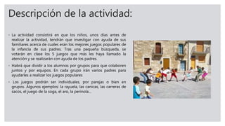 Descripción de la actividad:
◦ La actividad consistirá en que los niños, unos días antes de
realizar la actividad, tendrán que investigar con ayuda de sus
familiares acerca de cuales eran los mejores juegos populares de
la infancia de sus padres. Tras una pequeña búsqueda, se
votarán en clase los 5 juegos que más les haya llamado la
atención y se realizarán con ayuda de los padres.
◦ Habrá que dividir a los alumnos por grupos para que colaboren
juntos y por equipos. En cada grupo irán varios padres para
ayudarles a realizar los juegos populares
◦ Los juegos podrán ser individuales, por parejas o bien en
grupos. Algunos ejemplos: la rayuela, las canicas, las carreras de
sacos, el juego de la soga, el aro, la perinola…
 