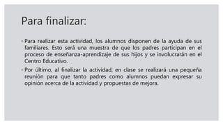 Para finalizar:
◦ Para realizar esta actividad, los alumnos disponen de la ayuda de sus
familiares. Esto será una muestra de que los padres participan en el
proceso de enseñanza-aprendizaje de sus hijos y se involucrarán en el
Centro Educativo.
◦ Por último, al finalizar la actividad, en clase se realizará una pequeña
reunión para que tanto padres como alumnos puedan expresar su
opinión acerca de la actividad y propuestas de mejora.
 