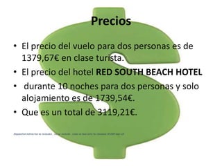 Precios
• El precio del vuelo para dos personas es de
  1379,67€ en clase turista.
• El precio del hotel RED SOUTH BEACH HOTEL
• durante 10 noches para dos personas y solo
  alojamiento es de 1739,54€.
• Que es un total de 3119,21€.
Impuestos indirectos no incluidos , iva no incluido , como no leas esto te clavamos 10.000 mas xD
 