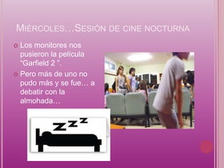 MIÉRCOLES…SESIÓN DE CINE NOCTURNA
 Los monitores nos
  pusieron la película
  “Garfield 2 ”.
 Pero más de uno no
  pudo más y se fue… a
  debatir con la
  almohada…
 
