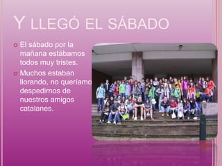 Y LLEGÓ EL SÁBADO
 El sábado por la
  mañana estábamos
  todos muy tristes.
 Muchos estaban
  llorando, no queríamos
  despedirnos de
  nuestros amigos
  catalanes.
 