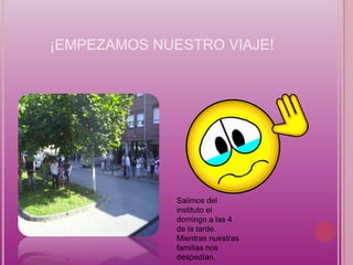 ¡EMPEZAMOS NUESTRO VIAJE!




               Salimos del
                instituto el
                domingo a las 4
                de la tarde.
                Mientras nuestras
                familias nos
                despedían.
 