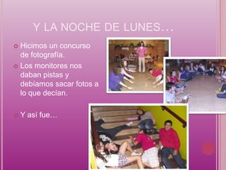 Y LA NOCHE DE LUNES…
 Hicimos un concurso
  de fotografía.
 Los monitores nos
  daban pistas y
  debíamos sacar fotos a
  lo que decían.

   Y así fue…
 