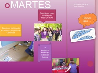 MARTES                                 ¡El martes fue de lo
                                           más divertido!



                         Recogimos hojas
                           y flores para
                          hacer un mural               Hicimos
                                                       iglús …

 Seguimos trabajando
en nuestro proyecto de
      Cantabria




                               Y
                          pasamos
                          el rato en
                          la sala de
                            juegos
 