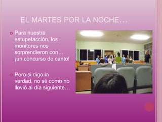 EL MARTES POR LA NOCHE…
   Para nuestra
    estupefacción, los
    monitores nos
    sorprendieron con…
    ¡un concurso de canto!

   Pero si digo la
    verdad, no sé como no
    llovió al día siguiente…
 