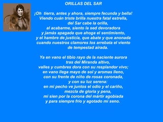 ORILLAS DEL SAR                  ¡Oh  tierra, antes y ahora, siempre fecunda y bella! Viendo cuán triste brilla nuestra fatal estrella,         del Sar cabe la orilla, al acabarme, siento la sed devoradora y jamás apagada que ahoga el sentimiento, y el hambre de justicia, que abate y que anonada cuando nuestros clamores los arrebata el viento         de tempestad airada. Ya en vano el tibio rayo de la naciente aurora         tras del Miranda altivo, valles y cumbres dora con su resplandor vivo; en vano llega mayo de sol y aromas lleno, con su frente de niño de rosas coronada,         y con su luz serena: en mi pecho ve juntos el odio y el cariño,         mezcla de gloria y pena, mi sien por la corona del mártir agobiada y para siempre frío y agotado mi seno.  