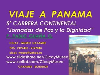 VIAJE  A  PANAMA5º CARRERA CONTINENTAL“Jornadas de Paz y la Dignidad”P.  PABLO  GUAÑA  Q.CICAY – MUSEO  CAYAMBETLFS:  2127432 - 2127043cicay_museo@yahoo.eswww.slideshare.net/CicayMuseo                         www.scribd.com/CicayMuseoCAYAMBE - ECUADOR 