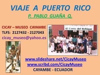 VIAJE  A  PUERTO  RICOP.  PABLO  GUAÑA  Q.CICAY – MUSEO  CAYAMBETLFS:  2127432 - 2127043cicay_museo@yahoo.eswww.slideshare.net/CicayMuseowww.scribd.com/CicayMuseo                                CAYAMBE - ECUADOR 