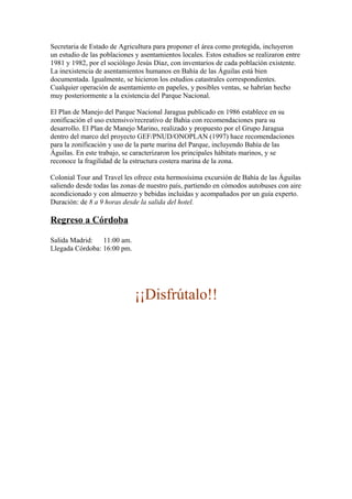 Secretaria de Estado de Agricultura para proponer el área como protegida, incluyeron
un estudio de las poblaciones y asentamientos locales. Estos estudios se realizaron entre
1981 y 1982, por el sociólogo Jesús Díaz, con inventarios de cada población existente.
La inexistencia de asentamientos humanos en Bahía de las Águilas está bien
documentada. Igualmente, se hicieron los estudios catastrales correspondientes.
Cualquier operación de asentamiento en papeles, y posibles ventas, se habrían hecho
muy posteriormente a la existencia del Parque Nacional.
El Plan de Manejo del Parque Nacional Jaragua publicado en 1986 establece en su
zonificación el uso extensivo/recreativo de Bahía con recomendaciones para su
desarrollo. El Plan de Manejo Marino, realizado y propuesto por el Grupo Jaragua
dentro del marco del proyecto GEF/PNUD/ONOPLAN (1997) hace recomendaciones
para la zonificación y uso de la parte marina del Parque, incluyendo Bahía de las
Águilas. En este trabajo, se caracterizaron los principales hábitats marinos, y se
reconoce la fragilidad de la estructura costera marina de la zona.
Colonial Tour and Travel les ofrece esta hermosísima excursión de Bahía de las Águilas
saliendo desde todas las zonas de nuestro país, partiendo en cómodos autobuses con aire
acondicionado y con almuerzo y bebidas incluidas y acompañados por un guía experto.
Duración: de 8 a 9 horas desde la salida del hotel.
Regreso a Córdoba
Salida Madrid: 11:00 am.
Llegada Córdoba: 16:00 pm.
¡¡Disfrútalo!!
 